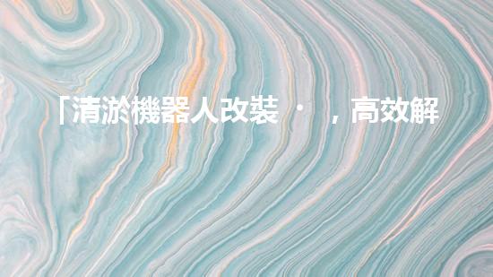 「清淤機器人改裝，高效解決河道淤積」